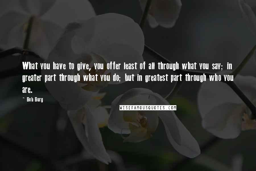 Bob Burg Quotes: What you have to give, you offer least of all through what you say; in greater part through what you do; but in greatest part through who you are.