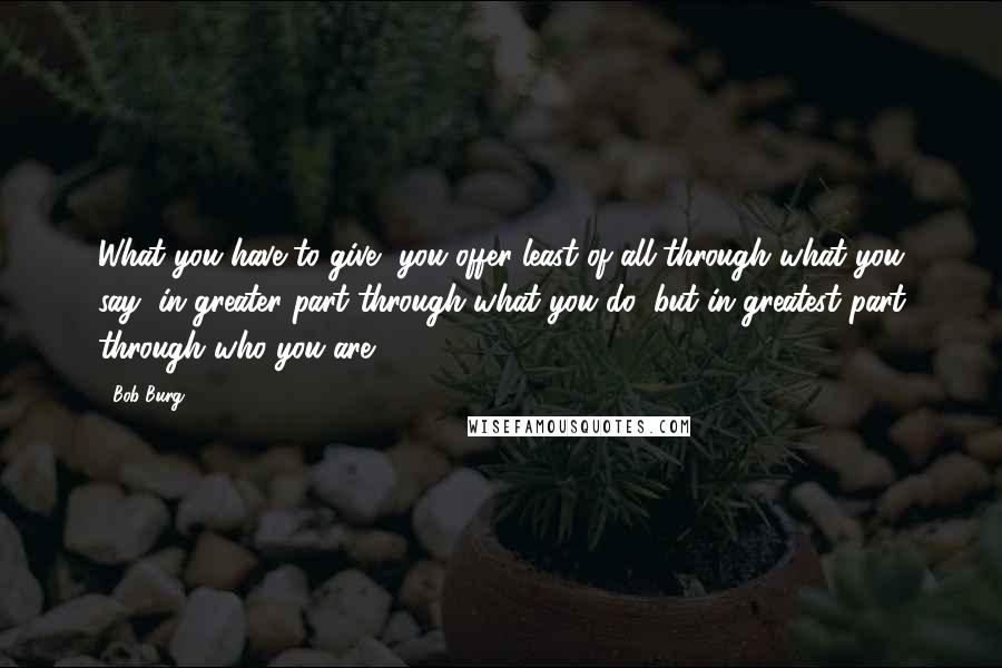 Bob Burg Quotes: What you have to give, you offer least of all through what you say; in greater part through what you do; but in greatest part through who you are.