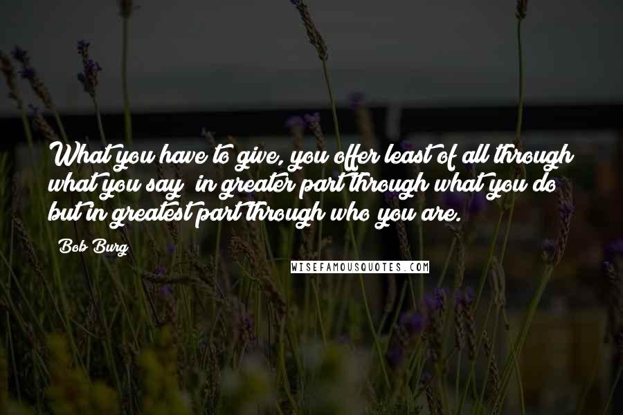 Bob Burg Quotes: What you have to give, you offer least of all through what you say; in greater part through what you do; but in greatest part through who you are.