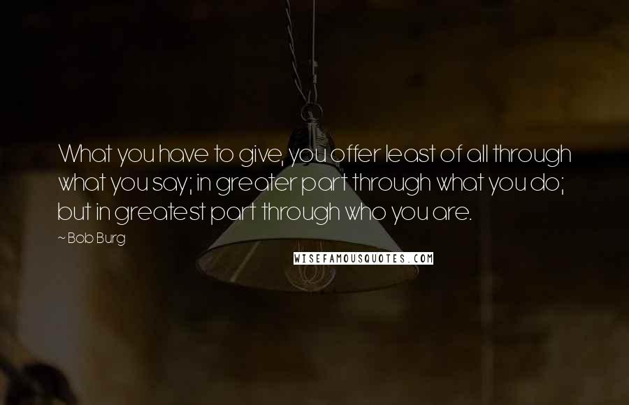 Bob Burg Quotes: What you have to give, you offer least of all through what you say; in greater part through what you do; but in greatest part through who you are.