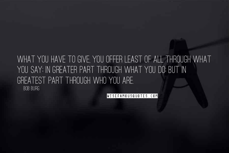 Bob Burg Quotes: What you have to give, you offer least of all through what you say; in greater part through what you do; but in greatest part through who you are.