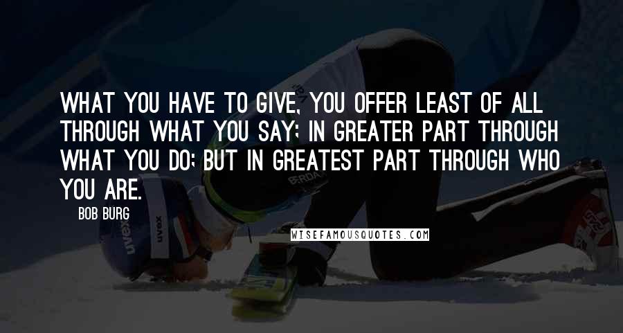 Bob Burg Quotes: What you have to give, you offer least of all through what you say; in greater part through what you do; but in greatest part through who you are.