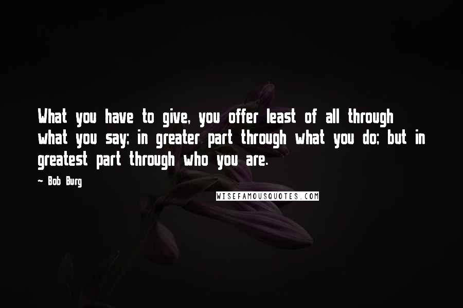 Bob Burg Quotes: What you have to give, you offer least of all through what you say; in greater part through what you do; but in greatest part through who you are.