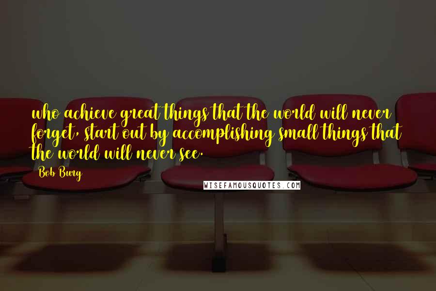 Bob Burg Quotes: who achieve great things that the world will never forget, start out by accomplishing small things that the world will never see.