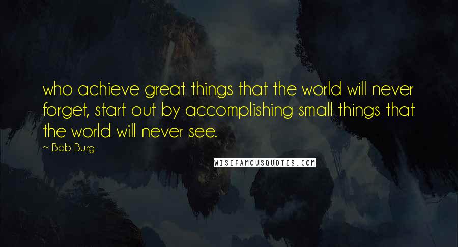 Bob Burg Quotes: who achieve great things that the world will never forget, start out by accomplishing small things that the world will never see.