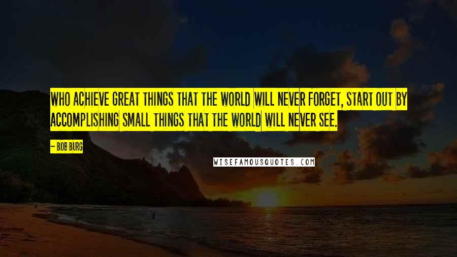 Bob Burg Quotes: who achieve great things that the world will never forget, start out by accomplishing small things that the world will never see.