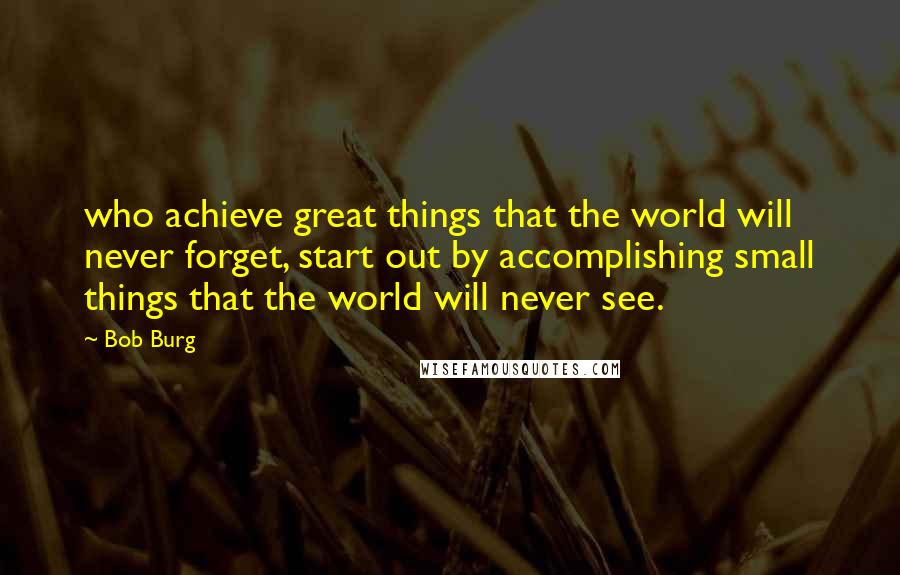 Bob Burg Quotes: who achieve great things that the world will never forget, start out by accomplishing small things that the world will never see.