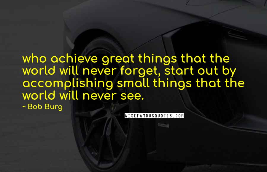 Bob Burg Quotes: who achieve great things that the world will never forget, start out by accomplishing small things that the world will never see.