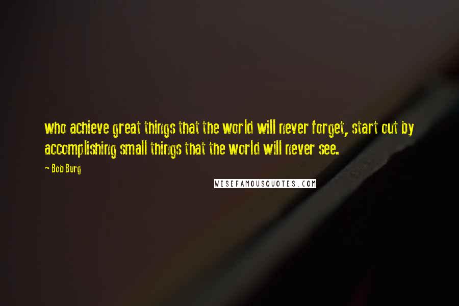 Bob Burg Quotes: who achieve great things that the world will never forget, start out by accomplishing small things that the world will never see.