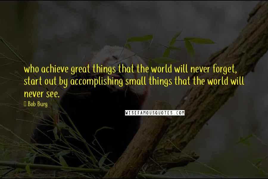 Bob Burg Quotes: who achieve great things that the world will never forget, start out by accomplishing small things that the world will never see.