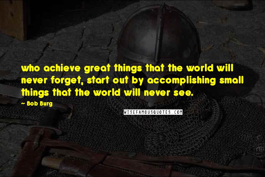 Bob Burg Quotes: who achieve great things that the world will never forget, start out by accomplishing small things that the world will never see.
