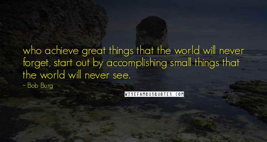 Bob Burg Quotes: who achieve great things that the world will never forget, start out by accomplishing small things that the world will never see.