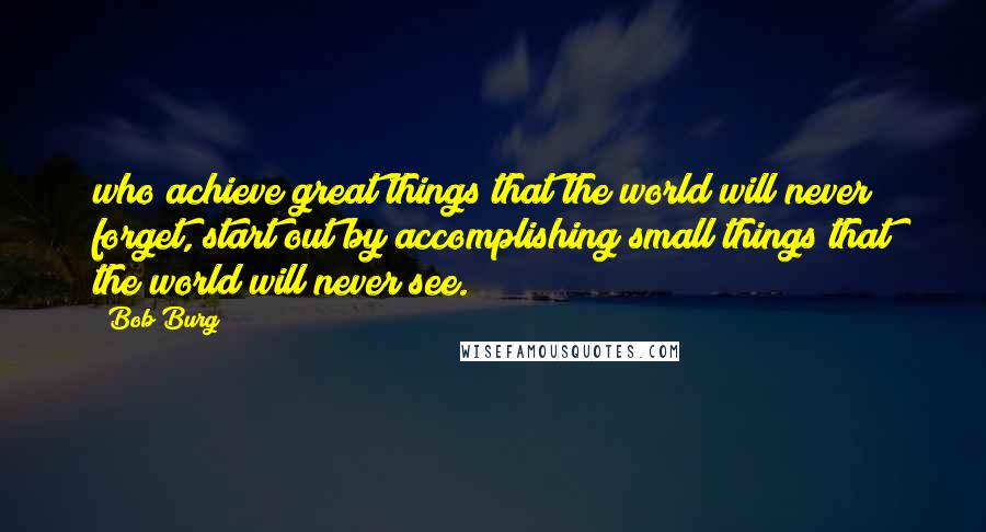 Bob Burg Quotes: who achieve great things that the world will never forget, start out by accomplishing small things that the world will never see.