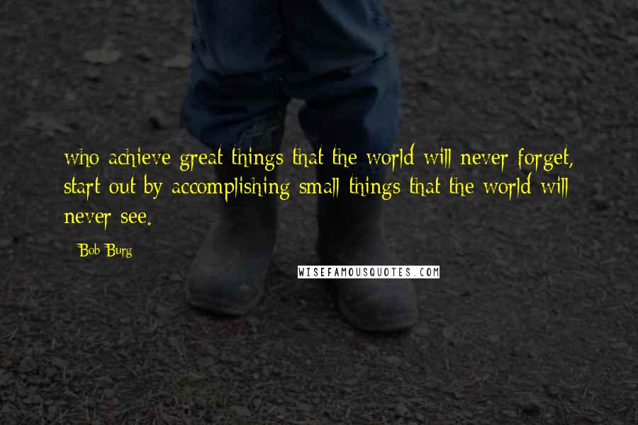 Bob Burg Quotes: who achieve great things that the world will never forget, start out by accomplishing small things that the world will never see.