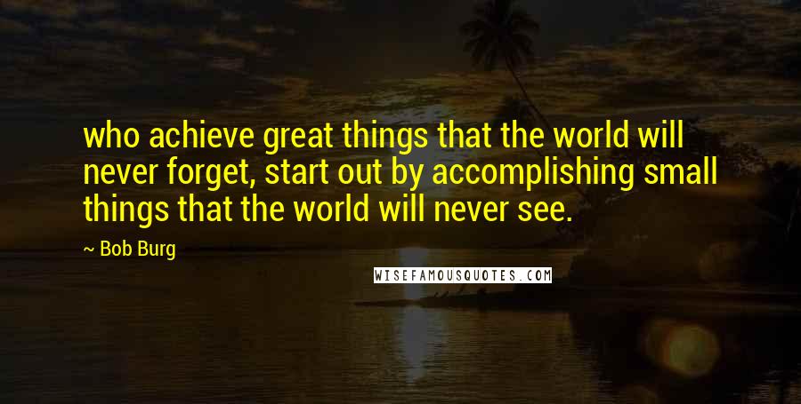 Bob Burg Quotes: who achieve great things that the world will never forget, start out by accomplishing small things that the world will never see.