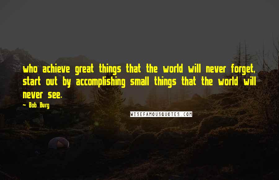 Bob Burg Quotes: who achieve great things that the world will never forget, start out by accomplishing small things that the world will never see.