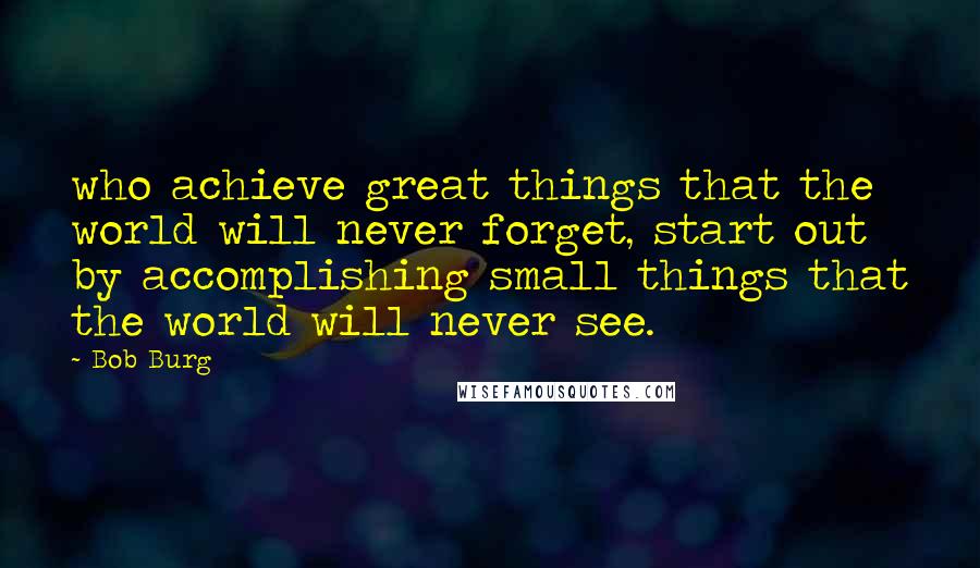 Bob Burg Quotes: who achieve great things that the world will never forget, start out by accomplishing small things that the world will never see.