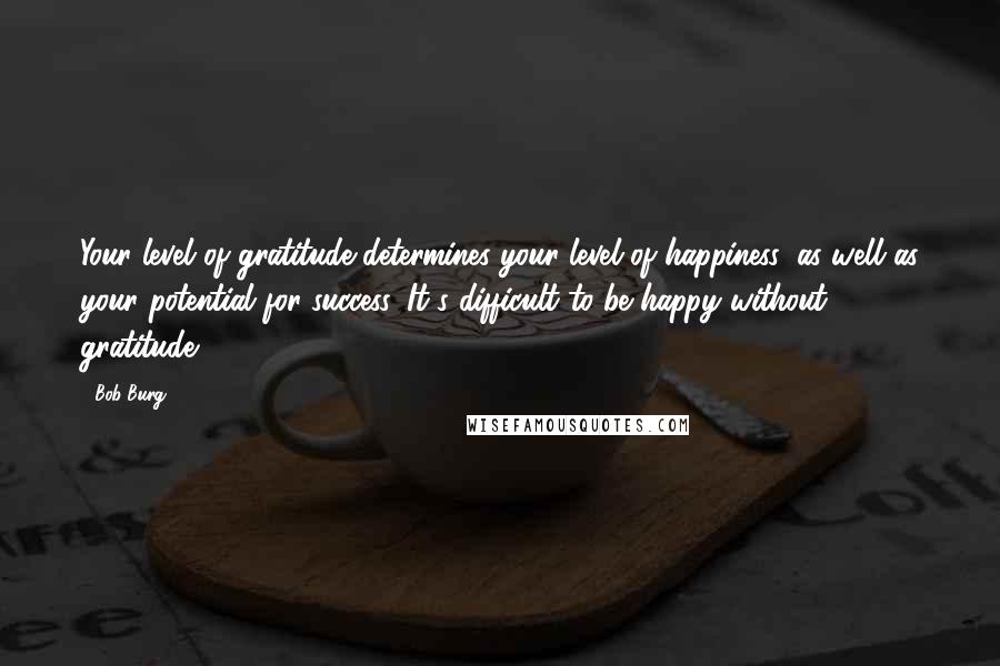 Bob Burg Quotes: Your level of gratitude determines your level of happiness, as well as your potential for success. It's difficult to be happy without gratitude.