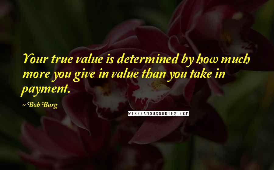 Bob Burg Quotes: Your true value is determined by how much more you give in value than you take in payment.