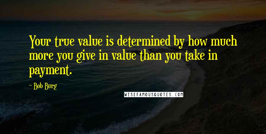 Bob Burg Quotes: Your true value is determined by how much more you give in value than you take in payment.