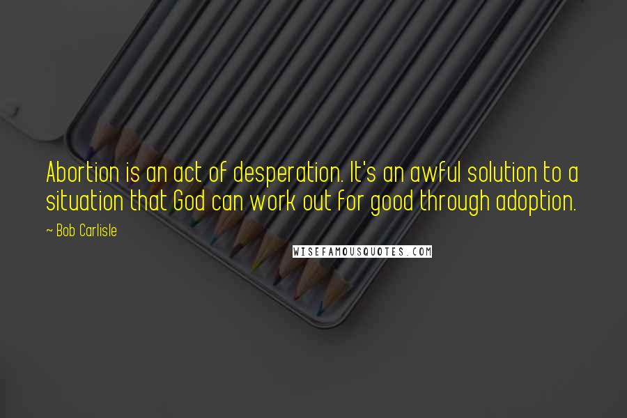 Bob Carlisle Quotes: Abortion is an act of desperation. It's an awful solution to a situation that God can work out for good through adoption.