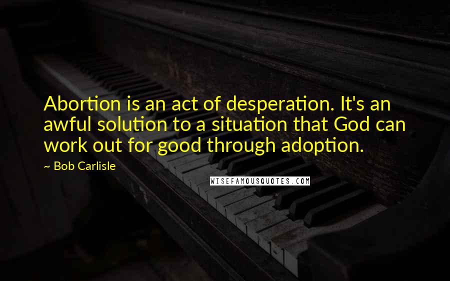 Bob Carlisle Quotes: Abortion is an act of desperation. It's an awful solution to a situation that God can work out for good through adoption.