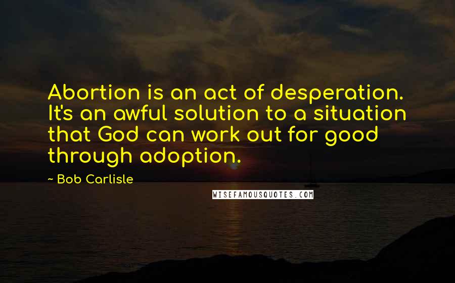 Bob Carlisle Quotes: Abortion is an act of desperation. It's an awful solution to a situation that God can work out for good through adoption.