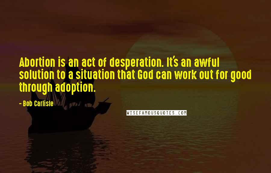 Bob Carlisle Quotes: Abortion is an act of desperation. It's an awful solution to a situation that God can work out for good through adoption.