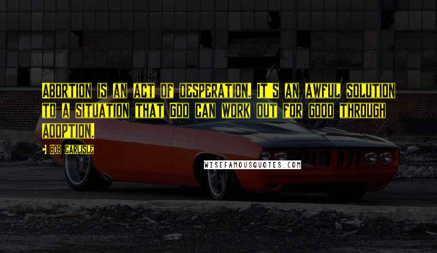 Bob Carlisle Quotes: Abortion is an act of desperation. It's an awful solution to a situation that God can work out for good through adoption.