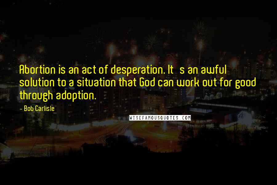 Bob Carlisle Quotes: Abortion is an act of desperation. It's an awful solution to a situation that God can work out for good through adoption.