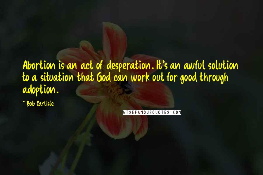 Bob Carlisle Quotes: Abortion is an act of desperation. It's an awful solution to a situation that God can work out for good through adoption.