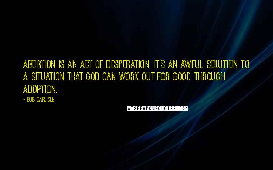 Bob Carlisle Quotes: Abortion is an act of desperation. It's an awful solution to a situation that God can work out for good through adoption.