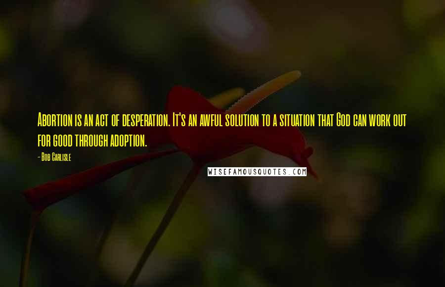 Bob Carlisle Quotes: Abortion is an act of desperation. It's an awful solution to a situation that God can work out for good through adoption.