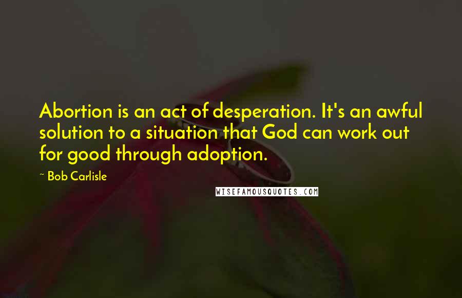 Bob Carlisle Quotes: Abortion is an act of desperation. It's an awful solution to a situation that God can work out for good through adoption.