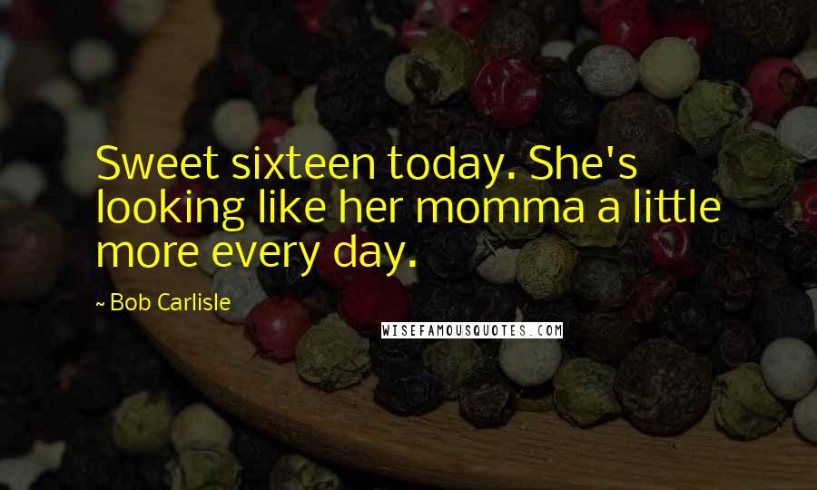 Bob Carlisle Quotes: Sweet sixteen today. She's looking like her momma a little more every day.