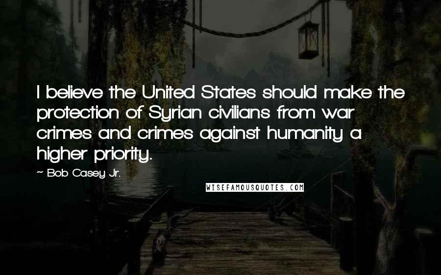 Bob Casey Jr. Quotes: I believe the United States should make the protection of Syrian civilians from war crimes and crimes against humanity a higher priority.