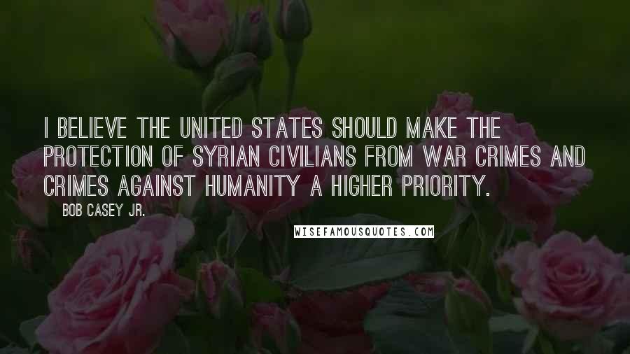 Bob Casey Jr. Quotes: I believe the United States should make the protection of Syrian civilians from war crimes and crimes against humanity a higher priority.