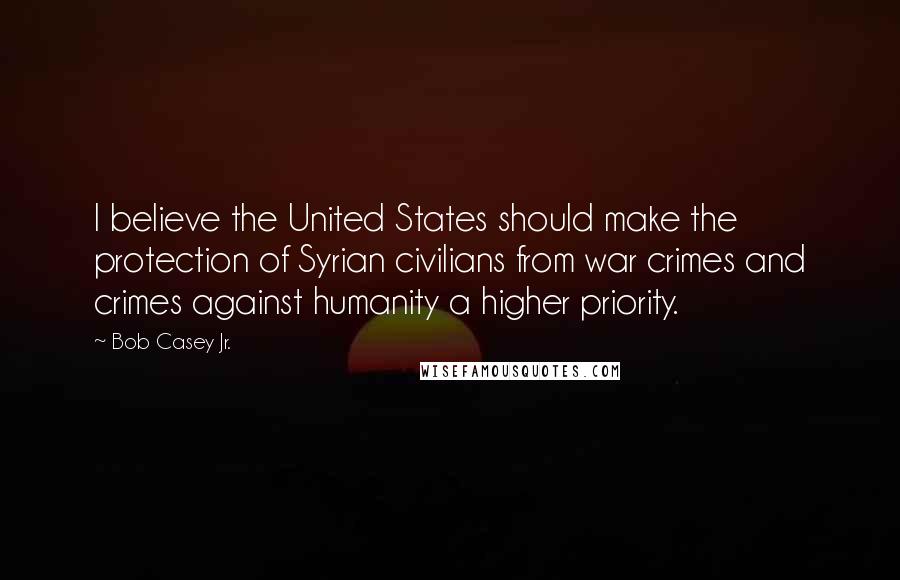 Bob Casey Jr. Quotes: I believe the United States should make the protection of Syrian civilians from war crimes and crimes against humanity a higher priority.
