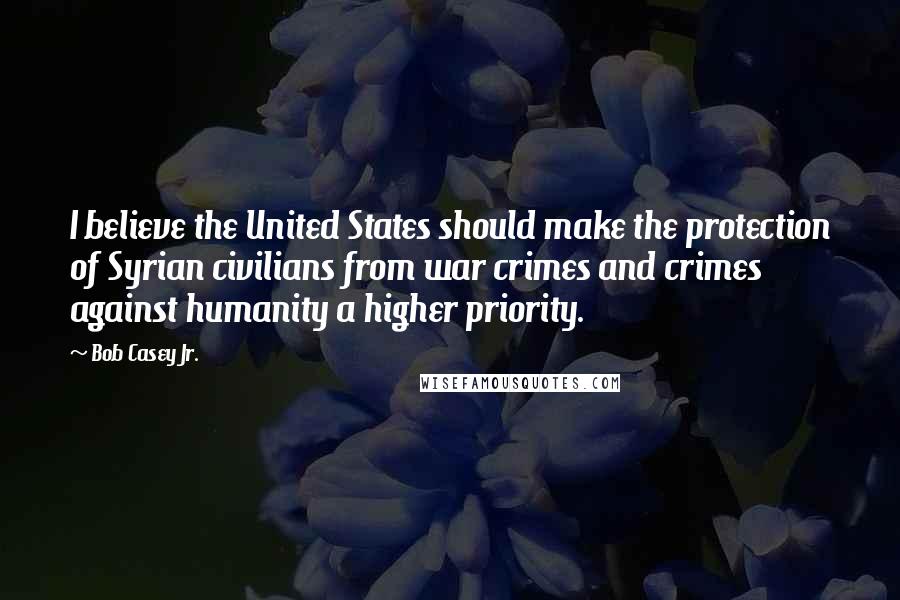 Bob Casey Jr. Quotes: I believe the United States should make the protection of Syrian civilians from war crimes and crimes against humanity a higher priority.