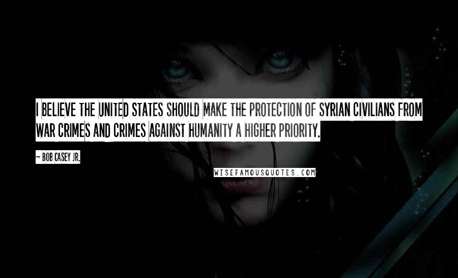 Bob Casey Jr. Quotes: I believe the United States should make the protection of Syrian civilians from war crimes and crimes against humanity a higher priority.