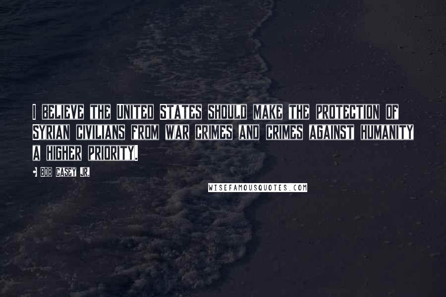 Bob Casey Jr. Quotes: I believe the United States should make the protection of Syrian civilians from war crimes and crimes against humanity a higher priority.