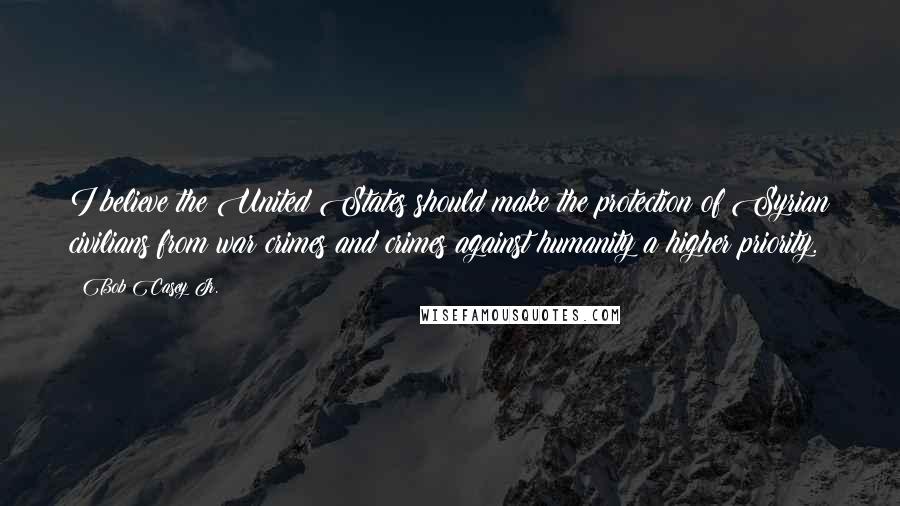 Bob Casey Jr. Quotes: I believe the United States should make the protection of Syrian civilians from war crimes and crimes against humanity a higher priority.