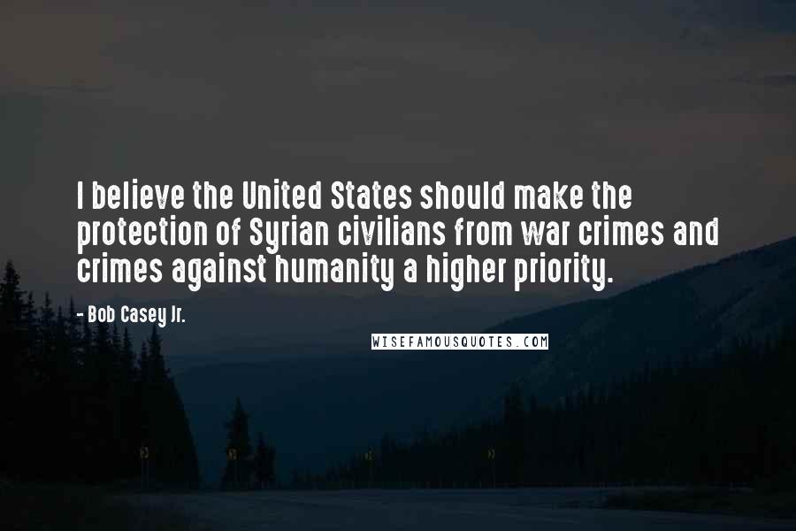 Bob Casey Jr. Quotes: I believe the United States should make the protection of Syrian civilians from war crimes and crimes against humanity a higher priority.