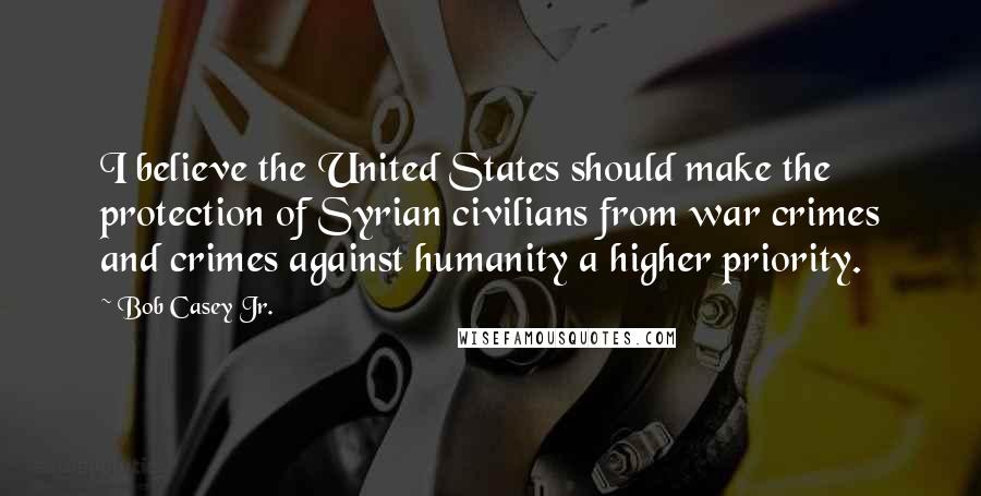 Bob Casey Jr. Quotes: I believe the United States should make the protection of Syrian civilians from war crimes and crimes against humanity a higher priority.