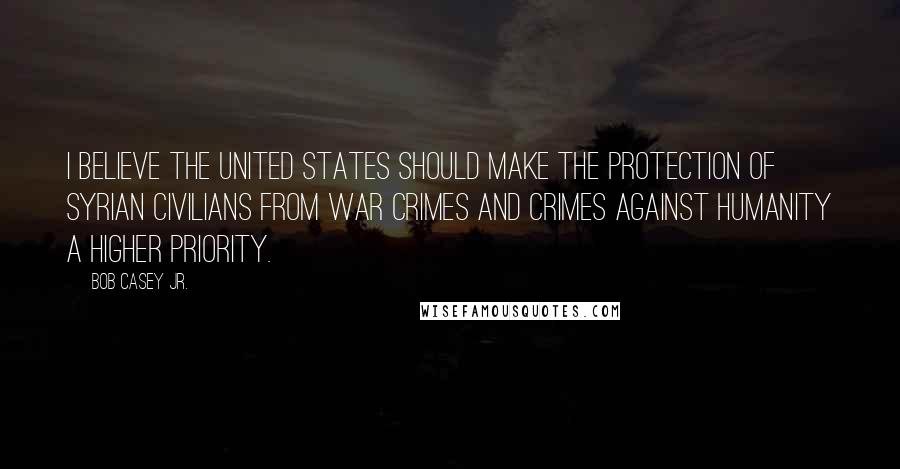 Bob Casey Jr. Quotes: I believe the United States should make the protection of Syrian civilians from war crimes and crimes against humanity a higher priority.