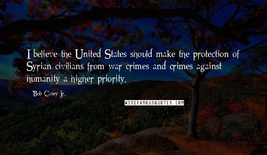 Bob Casey Jr. Quotes: I believe the United States should make the protection of Syrian civilians from war crimes and crimes against humanity a higher priority.