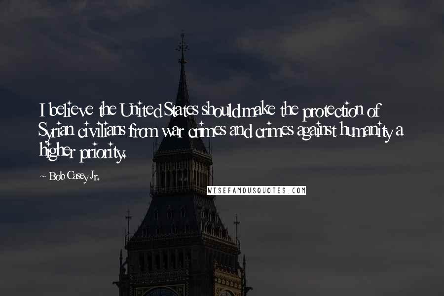 Bob Casey Jr. Quotes: I believe the United States should make the protection of Syrian civilians from war crimes and crimes against humanity a higher priority.