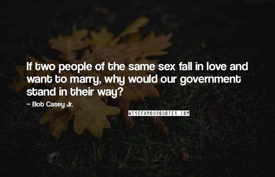 Bob Casey Jr. Quotes: If two people of the same sex fall in love and want to marry, why would our government stand in their way?