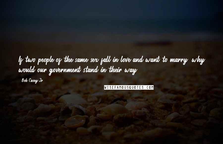 Bob Casey Jr. Quotes: If two people of the same sex fall in love and want to marry, why would our government stand in their way?