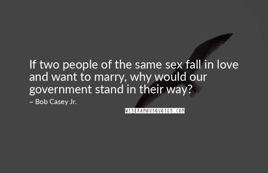 Bob Casey Jr. Quotes: If two people of the same sex fall in love and want to marry, why would our government stand in their way?